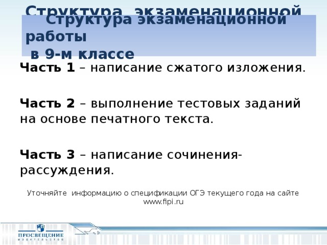 Структура экзаменационной работы  в 9-м классе   Структура экзаменационной работы  в 9-м классе Часть 1 – написание сжатого изложения.  Часть 2 – выполнение тестовых заданий на основе печатного текста. Часть 3 – написание сочинения-рассуждения. Уточняйте информацию о спецификации ОГЭ текущего года на сайте www.fipi.ru