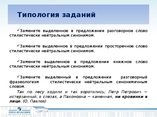 Типология заданий Замените выделенное в предложении разговорное слово стилистически нейтральным синонимом. Замените выделенное в предложении просторечное слово стилистически нейтральным синонимом. Замените выделенное в предложении книжное слово стилистически нейтральным синонимом. Замените выделенный в предложении разговорный фразеологизм стилистически нейтральным синонимичным словом. Так по лесу ходили и так воротились; Петр Петрович − истерзанный, в слезах, а Пахомовна − каменная, ни кровинки в лице . (О. Павлов)