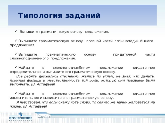 Типология заданий  Выпишите грамматическую основу предложения. Выпишите грамматическую основу главной части сложноподчинённого предложения. Выпишите грамматическую основу придаточной части сложноподчинённого предложения. Найдите в сложноподчинённом предложении придаточное определительное и выпишите его грамматическую основу. Все ребята держались стеснённо, жались по углам, не зная, что делать, понимая фальшь и неестественность той роли, которую они призваны были выполнять. (В. Астафьев) Найдите в сложноподчинённом предложении придаточное изъяснительное и выпишите его грамматическую основу. Я чувствовал, что если скажу хоть слово, то сейчас же начну жаловаться на жизнь. (В. Астафьев)