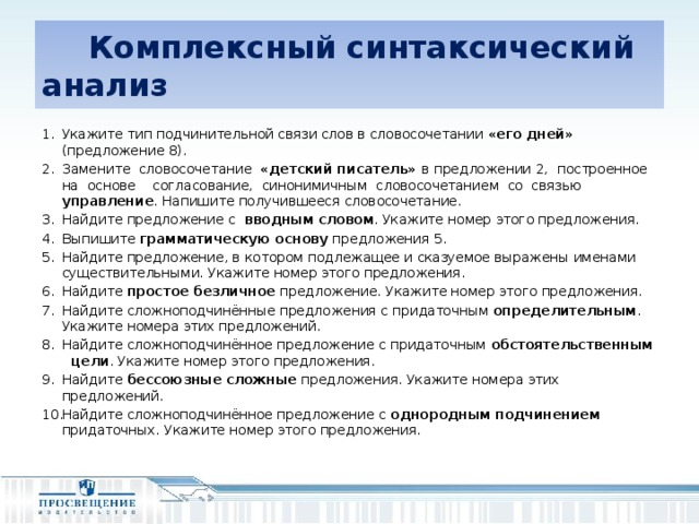 Комплексный синтаксический анализ Укажите тип подчинительной связи слов в словосочетании «его дней» (предложение 8). Замените словосочетание «детский писатель» в предложении 2, построенное на основе согласование, синонимичным словосочетанием со связью управление . Напишите получившееся словосочетание. Найдите предложение с вводным словом . Укажите номер этого предложения. Выпишите грамматическую основу предложения 5. Найдите предложение, в котором подлежащее и сказуемое выражены именами существительными. Укажите номер этого предложения. Найдите простое безличное предложение. Укажите номер этого предложения. Найдите сложноподчинённые предложения с придаточным определительным . Укажите номера этих предложений. Найдите сложноподчинённое предложение с придаточным обстоятельственным цели . Укажите номер этого предложения. Найдите бессоюзные сложные предложения. Укажите номера этих предложений. Найдите сложноподчинённое предложение с однородным подчинением придаточных. Укажите номер этого предложения.