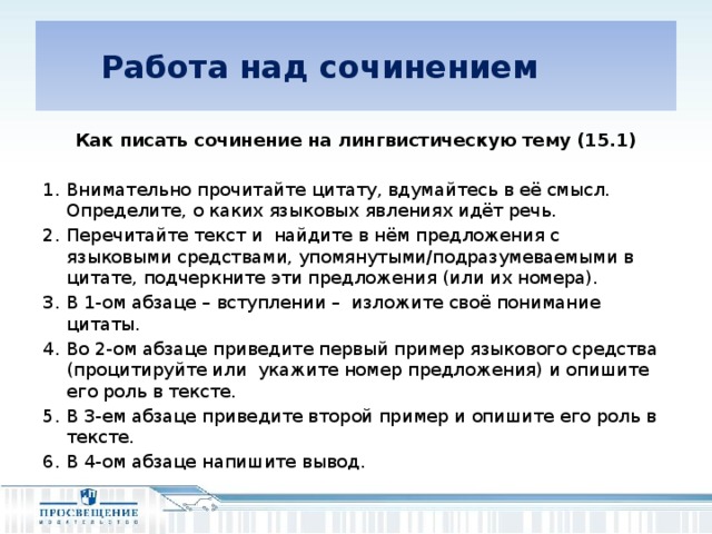 Работа над сочинением Как писать сочинение на лингвистическую тему (15.1) Внимательно прочитайте цитату, вдумайтесь в её смысл. Определите, о каких языковых явлениях идёт речь. Перечитайте текст и найдите в нём предложения с языковыми средствами, упомянутыми/подразумеваемыми в цитате, подчеркните эти предложения (или их номера). В 1-ом абзаце – вступлении – изложите своё понимание цитаты. Во 2-ом абзаце приведите первый пример языкового средства (процитируйте или укажите номер предложения) и опишите его роль в тексте. В 3-ем абзаце приведите второй пример и опишите его роль в тексте. В 4-ом абзаце напишите вывод.