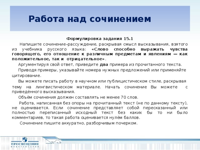 Работа над сочинением  Формулировка задания 15.1  Напишите сочинение–рассуждение, раскрывая смысл высказывания, взятого из учебника русского языка: «Слово способно выражать чувства говорящего, его отношение к различным предметам и явлениям — как положительное, так и отрицательное» .  Аргументируя свой ответ, приведите два примера из прочитанного текста.  Приводя примеры, указывайте номера нужных предложений или применяйте цитирование.  Вы можете писать работу в научном или публицистическом стиле, раскрывая тему на лингвистическом материале. Начать сочинение Вы можете с приведённого высказывания.  Объём сочинения должен составлять не менее 70 слов.  Работа, написанная без опоры на прочитанный текст (не по данному тексту), не оценивается. Если сочинение представляет собой пересказанный или полностью переписанный исходный текст без каких бы то ни было комментариев, то такая работа оценивается нулём баллов.  Сочинение пишите аккуратно, разборчивым почерком.