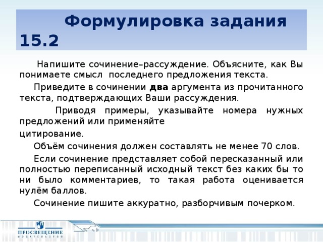 Формулировка задания 15.2  Напишите сочинение–рассуждение. Объясните, как Вы понимаете смысл последнего предложения текста.  Приведите в сочинении два аргумента из прочитанного текста, подтверждающих Ваши рассуждения.  Приводя примеры, указывайте номера нужных предложений или применяйте цитирование.  Объём сочинения должен составлять не менее 70 слов.  Если сочинение представляет собой пересказанный или полностью переписанный исходный текст без каких бы то ни было комментариев, то такая работа оценивается нулём баллов.  Сочинение пишите аккуратно, разборчивым почерком.