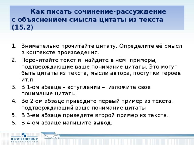 Как писать сочинение-рассуждение  с объяснением смысла цитаты из текста (15.2) Внимательно прочитайте цитату. Определите её смысл в контексте произведения. Перечитайте текст и найдите в нём примеры, подтверждающие ваше понимание цитаты. Это могут быть цитаты из текста, мысли автора, поступки героев ит.п. В 1-ом абзаце – вступлении – изложите своё понимание цитаты. Во 2-ом абзаце приведите первый пример из текста, подтверждающий ваше понимание цитаты В 3-ем абзаце приведите второй пример из текста. В 4-ом абзаце напишите вывод.