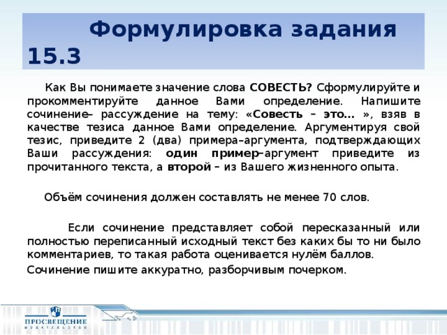 Формулировка задания 15.3  Как Вы понимаете значение слова СОВЕСТЬ? Сформулируйте и прокомментируйте данное Вами определение. Напишите сочинение– рассуждение на тему: «Совесть – это… » , взяв в качестве тезиса данное Вами определение. Аргументируя свой тезис, приведите 2 (два) примера–аргумента, подтверждающих Ваши рассуждения: один пример– аргумент приведите из прочитанного текста, а второй – из Вашего жизненного опыта.  Объём сочинения должен составлять не менее 70 слов.  Если сочинение представляет собой пересказанный или полностью переписанный исходный текст без каких бы то ни было комментариев, то такая работа оценивается нулём баллов. Сочинение пишите аккуратно, разборчивым почерком.