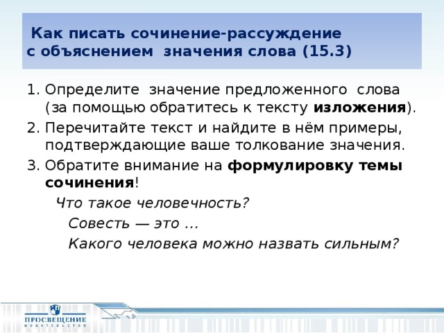 Как писать сочинение-рассуждение  с объяснением значения слова (15.3) Определите значение предложенного слова (за помощью обратитесь к тексту изложения ). Перечитайте текст и найдите в нём примеры, подтверждающие ваше толкование значения. Обратите внимание на формулировку темы сочинения !  Что такое человечность?  Совесть — это …  Какого человека можно назвать сильным?