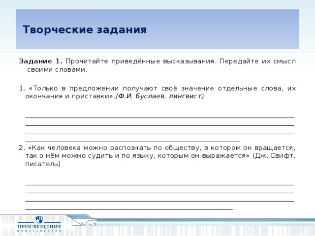 Творческие задания Задание 1. Прочитайте приведённые высказывания. Передайте их смысл своими словами. 1. «Только в предложении получают своё значение отдельные слова, их окончания и приставки». (Ф.И. Буслаев, лингвист)  ____________________________________________________________________________________________________________________________________________________________________________________________________________________________________________________________________________________________________________ 2. «Как человека можно распознать по обществу, в котором он вращается, так о нём можно судить и по языку, которым он выражается» (Дж. Свифт, писатель)  __________________________________________________________________________________________________________________________________________________________________________________________________________________________________________________________________________________________________________