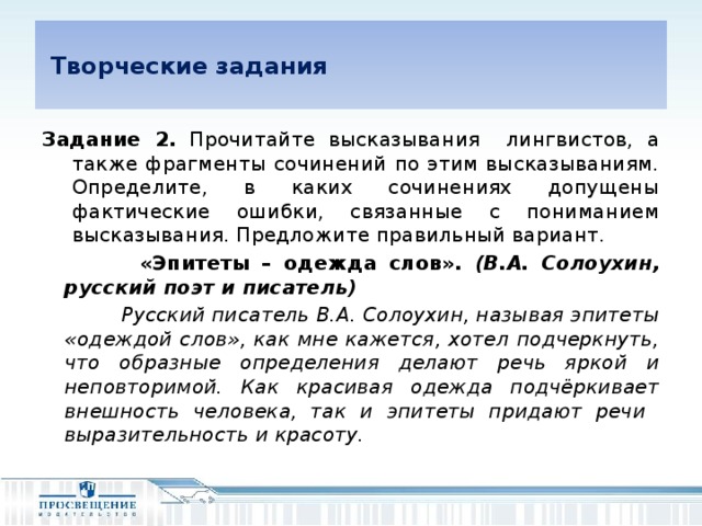 Творческие задания Задание 2. Прочитайте высказывания лингвистов, а также фрагменты сочинений по этим высказываниям. Определите, в каких сочинениях допущены фактические ошибки, связанные с пониманием высказывания. Предложите правильный вариант.  «Эпитеты – одежда слов». (В.А. Солоухин, русский поэт и писатель)  Русский писатель В.А. Солоухин, называя эпитеты «одеждой слов», как мне кажется, хотел подчеркнуть, что образные определения делают речь яркой и неповторимой. Как красивая одежда подчёркивает внешность человека, так и эпитеты придают речи выразительность и красоту.