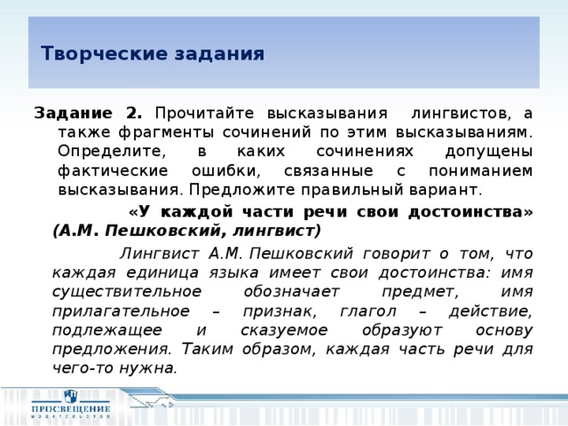 Творческие задания Задание 2. Прочитайте высказывания лингвистов, а также фрагменты сочинений по этим высказываниям. Определите, в каких сочинениях допущены фактические ошибки, связанные с пониманием высказывания. Предложите правильный вариант.  «У каждой части речи свои достоинства» (А.М. Пешковский, лингвист)  Лингвист А.М. Пешковский говорит о том, что каждая единица языка имеет свои достоинства: имя существительное обозначает предмет, имя прилагательное – признак, глагол – действие, подлежащее и сказуемое образуют основу предложения. Таким образом, каждая часть речи для чего-то нужна.