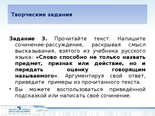 Творческие задания  Задание 3. Прочитайте текст. Напишите сочинение-рассуждение, раскрывая смысл высказывания, взятого из учебника русского языка: «Слово способно не только назвать предмет, признак или действие, но и передать оценку говорящим называемого» . Аргументируя свой ответ, приведите примеры из прочитанного текста.