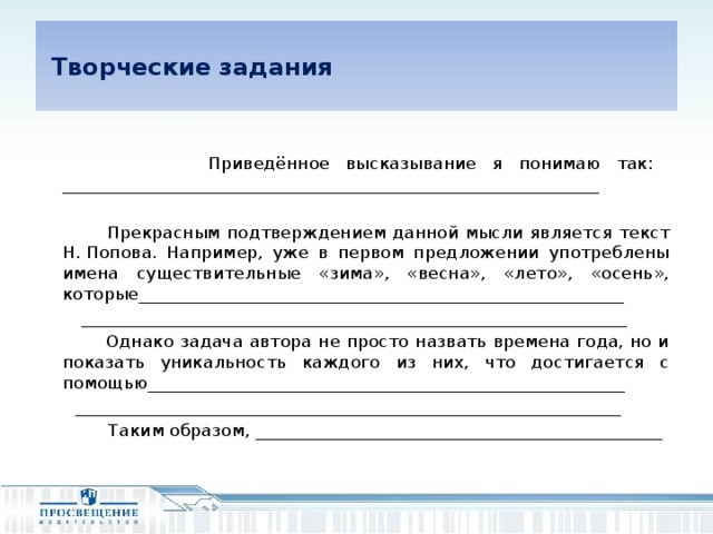 Творческие задания   Приведённое высказывание я понимаю так: ______________________________________________________________  Прекрасным подтверждением данной мысли является текст Н. Попова. Например, уже в первом предложении употреблены имена существительные «зима», «весна», «лето», «осень», которые________________________________________________________  _______________________________________________________________  Однако задача автора не просто назвать времена года, но и показать уникальность каждого из них, что достигается с помощью_______________________________________________________  _______________________________________________________________  Таким образом, _______________________________________________