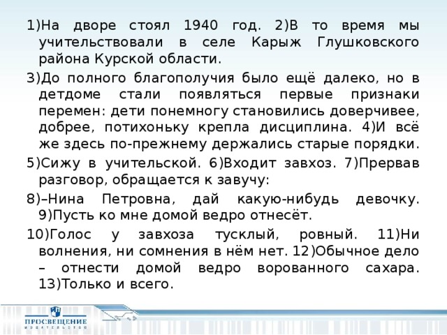 1)На дворе стоял 1940 год. 2)В то время мы учительствовали в селе Карыж Глушковского района Курской области. 3)До полного благополучия было ещё далеко, но в детдоме стали появляться первые признаки перемен: дети понемногу становились доверчивее, добрее, потихоньку крепла дисциплина. 4)И всё же здесь по-прежнему держались старые порядки. 5)Сижу в учительской. 6)Входит завхоз. 7)Прервав разговор, обращается к завучу: 8)–Нина Петровна, дай какую-нибудь девочку. 9)Пусть ко мне домой ведро отнесёт. 10)Голос у завхоза тусклый, ровный. 11)Ни волнения, ни сомнения в нём нет. 12)Обычное дело – отнести домой ведро ворованного сахара. 13)Только и всего.