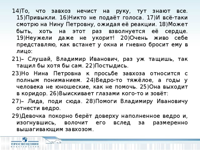 14)То, что завхоз нечист на руку, тут знают все. 15)Привыкли. 16)Никто не подаёт голоса. 17)И всё-таки смотрю на Нину Петровну, ожидая её реакции. 18)Может быть, хоть на этот раз взволнуется её сердце. 19)Неужели даже не укорит! 20)Очень живо себе представляю, как встанет у окна и гневно бросит ему в лицо: 21)– Слушай, Владимир Иванович, раз уж тащишь, так тащил бы хотя бы сам. 22)Постыдись. 23)Но Нина Петровна к просьбе завхоза относится с полным пониманием. 24)Ведро-то тяжёлое, а годы у человека не юношеские, как не помочь. 25)Она выходит в коридор. 26)Выискивает глазами кого-то и зовёт: 27)– Лида, поди сюда. 28)Помоги Владимиру Ивановичу отнести ведро. 29)Девочка покорно берёт доверху наполненное ведро и, изогнувшись, волочит его вслед за размеренно вышагивающим завхозом.