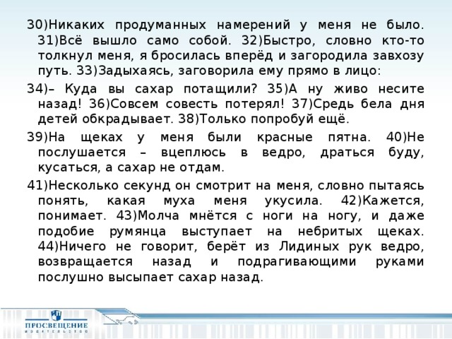 30)Никаких продуманных намерений у меня не было. 31)Всё вышло само собой. 32)Быстро, словно кто-то толкнул меня, я бросилась вперёд и загородила завхозу путь. 33)Задыхаясь, заговорила ему прямо в лицо: 34)– Куда вы сахар потащили? 35)А ну живо несите назад! 36)Совсем совесть потерял! 37)Средь бела дня детей обкрадывает. 38)Только попробуй ещё. 39)На щеках у меня были красные пятна. 40)Не послушается – вцеплюсь в ведро, драться буду, кусаться, а сахар не отдам. 41)Несколько секунд он смотрит на меня, словно пытаясь понять, какая муха меня укусила. 42)Кажется, понимает. 43)Молча мнётся с ноги на ногу, и даже подобие румянца выступает на небритых щеках. 44)Ничего не говорит, берёт из Лидиных рук ведро, возвращается назад и подрагивающими руками послушно высыпает сахар назад.