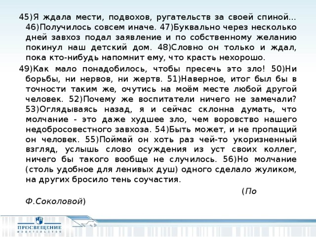 45)Я ждала мести, подвохов, ругательств за своей спиной…46)Получилось совсем иначе. 47)Буквально через несколько дней завхоз подал заявление и по собственному желанию покинул наш детский дом. 48)Словно он только и ждал, пока кто-нибудь напомнит ему, что красть нехорошо. 49)Как мало понадобилось, чтобы пресечь это зло! 50)Ни борьбы, ни нервов, ни жертв. 51)Наверное, итог был бы в точности таким же, очутись на моём месте любой другой человек. 52)Почему же воспитатели ничего не замечали? 53)Оглядываясь назад, я и сейчас склонна думать, что молчание - это даже худшее зло, чем воровство нашего недобросовестного завхоза. 54)Быть может, и не пропащий он человек. 55)Поймай он хоть раз чей-то укоризненный взгляд, услышь слово осуждения из уст своих коллег, ничего бы такого вообще не случилось. 56)Но молчание (столь удобное для ленивых душ) одного сделало жуликом, на других бросило тень соучастия.  ( По  Ф.Соколовой )