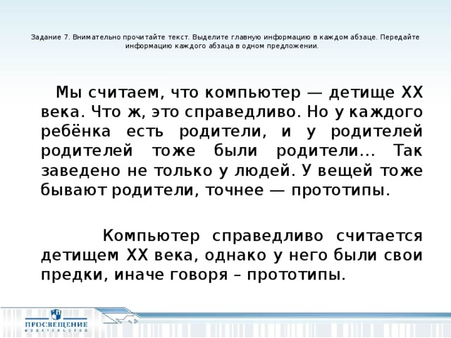 Задание 7. Внимательно прочитайте текст. Выделите главную информацию в каждом абзаце. Передайте информацию каждого абзаца в одном предложении.    Мы считаем, что компьютер — детище ХХ века. Что ж, это справедливо. Но у каждого ребёнка есть родители, и у родителей родителей тоже были родители… Так заведено не только у людей. У вещей тоже бывают родители, точнее — прототипы.  Компьютер справедливо считается детищем ХХ века, однако у него были свои предки, иначе говоря – прототипы.