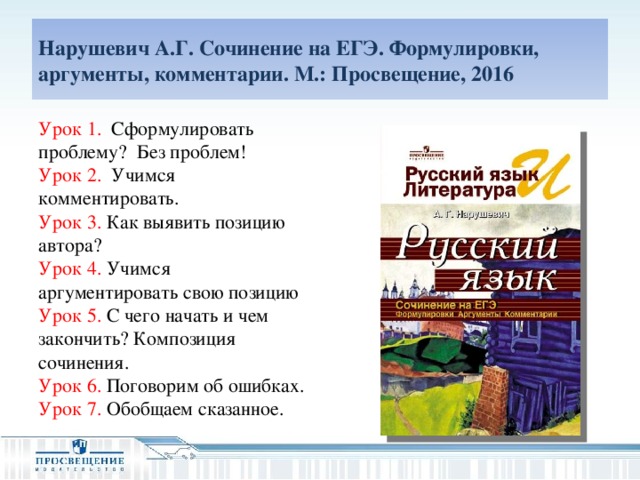 Нарушевич А.Г. Сочинение на ЕГЭ. Формулировки, аргументы, комментарии. М.: Просвещение, 2016 Урок 1. Сформулировать проблему? Без проблем! Урок 2. Учимся комментировать.   Урок 3. Как выявить позицию автора? Урок 4. Учимся аргументировать свою позицию Урок 5. С чего начать и чем закончить? Композиция сочинения. Урок 6.  Поговорим об ошибках. Урок 7.  Обобщаем сказанное.