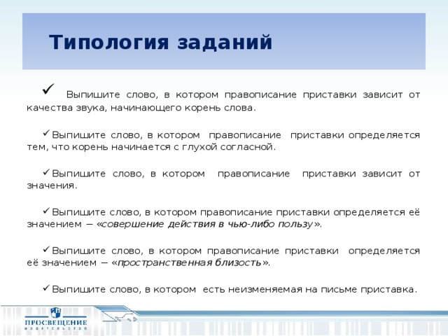 Типология заданий  Выпишите слово, в котором правописание приставки зависит от качества звука, начинающего корень слова. Выпишите слово, в котором правописание приставки определяется тем, что корень начинается с глухой согласной. Выпишите слово, в котором правописание приставки зависит от значения. Выпишите слово, в котором правописание приставки определяется её значением − « совершение действия в чью-либо пользу ». Выпишите слово, в котором правописание приставки определяется её значением − « пространственная близость ». Выпишите слово, в котором есть неизменяемая на письме приставка.