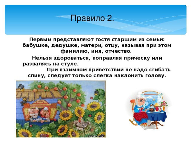 Правило 2. Первым представляют гостя старшим из семьи: бабушке, дедушке, матери, отцу, называя при этом фамилию, имя, отчество. Нельзя здороваться, поправляя прическу или развалясь на стуле. При взаимном приветствии не надо сгибать спину, следует только слегка наклонить голову.