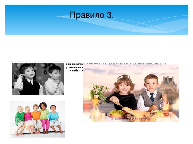Правило 3.         С гостями надо держать себя просто и естественно, не жеманясь и не смущаясь, но и не быть развязанным. Если у хозяина или хозяйки плохое настроение, надо постараться, чтобы гости этого не заметили.