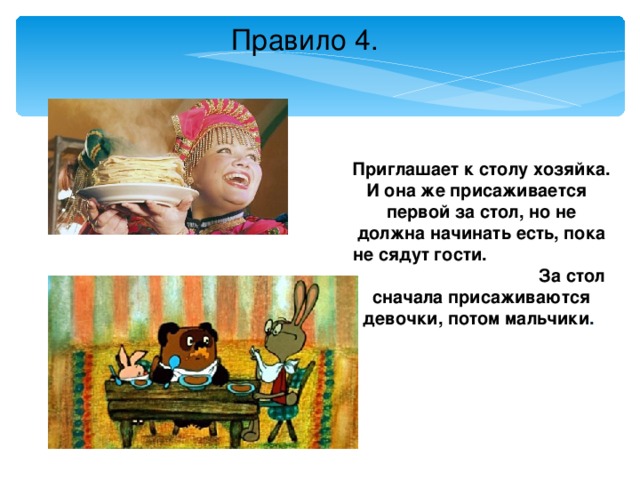 Правило 4.  Приглашает к столу хозяйка. И она же присаживается  первой за стол, но не должна начинать есть, пока не сядут гости.  За стол сначала присаживаются девочки, потом мальчики .