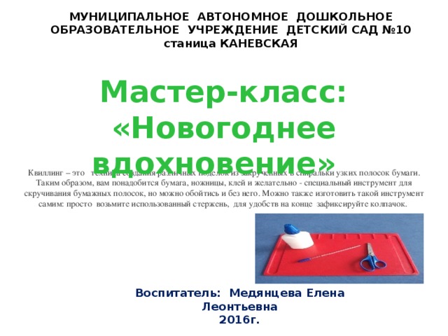 МУНИЦИПАЛЬНОЕ АВТОНОМНОЕ ДОШКОЛЬНОЕ ОБРАЗОВАТЕЛЬНОЕ УЧРЕЖДЕНИЕ ДЕТСКИЙ САД №10  станица КАНЕВСКАЯ  Мастер-класс: «Новогоднее вдохновение»    Квиллинг – это техника создания различных поделок из закрученных в спиральки узких полосок бумаги. Таким образом, вам понадобится бумага, ножницы, клей и желательно - специальный инструмент для скручивания бумажных полосок, но можно обойтись и без него. Можно также изготовить такой инструмент самим: просто возьмите использованный стержень, для удобств на конце зафиксируйте колпачок. Воспитатель: Медянцева Елена Леонтьевна 2016г.