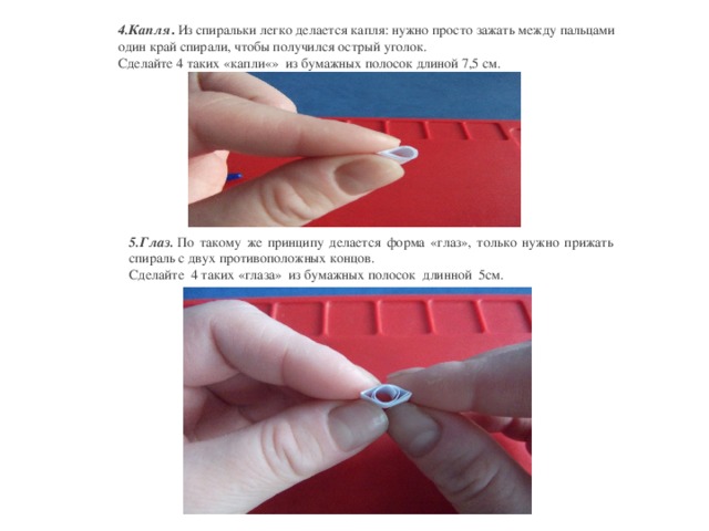 4.Капля .  Из спиральки легко делается капля: нужно просто зажать между пальцами один край спирали, чтобы получился острый уголок. Сделайте 4 таких «капли«» из бумажных полосок длиной 7,5 см. 5.Глаз.  По такому же принципу делается форма «глаз», только нужно прижать спираль с двух противоположных концов. Сделайте 4 таких «глаза» из бумажных полосок длинной 5см.