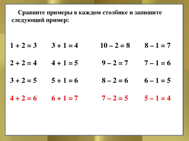 Сравните примеры в каждом столбике и запишите следующий пример: 1 + 2 = 3 3 + 1 = 4 10 – 2 = 8 8 – 1 = 7  2 + 2 = 4 4 + 1 = 5 9 – 2 = 7 7 – 1 = 6  3 + 2 = 5 5 + 1 = 6 8 – 2 = 6 6 – 1 = 5  4 + 2 = 6 6 + 1 = 7 7 – 2 = 5 5 – 1 = 4