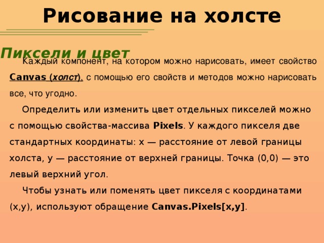 Рисование на холсте Пиксели и цвет Каждый компонент, на котором можно нарисовать, имеет свойство Canvas ( холст ) , с помощью его свойств и методов можно нарисовать все, что угодно. Определить или изменить цвет отдельных пикселей можно с помощью свойства-массива Pixels . У каждого пикселя две стандартных координаты: x — расстояние от левой границы холста, y — расстояние от верхней границы. Точка (0,0) — это левый верхний угол. Чтобы узнать или поменять цвет пикселя с координатами (x,y), используют обращение Canvas.Pixels[x,y] .