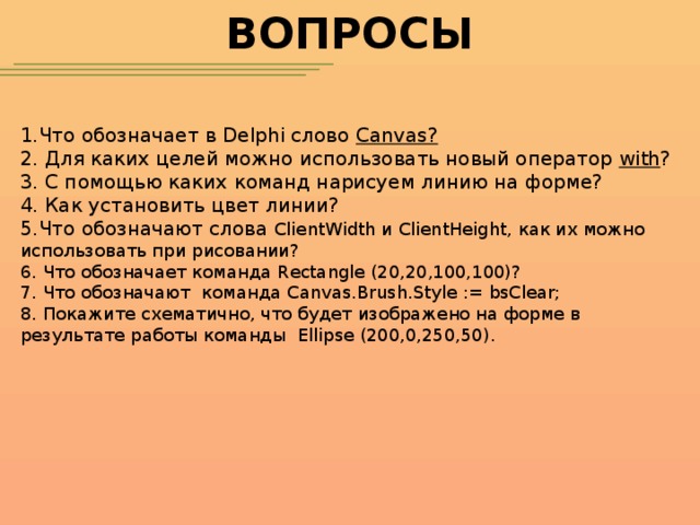 ВОПРОСЫ 1.Что обозначает в Delphi слово Canvas? 2. Для каких целей можно использовать новый оператор with ? 3. С помощью каких команд нарисуем линию на форме? 4. Как установить цвет линии? 5.Что обозначают слова ClientWidth и ClientHeight, как их можно использовать при рисовании? 6. Что обозначает команда Rectangle (20,20,100,100)? 7. Что обозначают команда Canvas.Brush.Style := bsClear; 8. Покажите схематично, что будет изображено на форме в результате работы команды Ellipse (200,0,250,50).