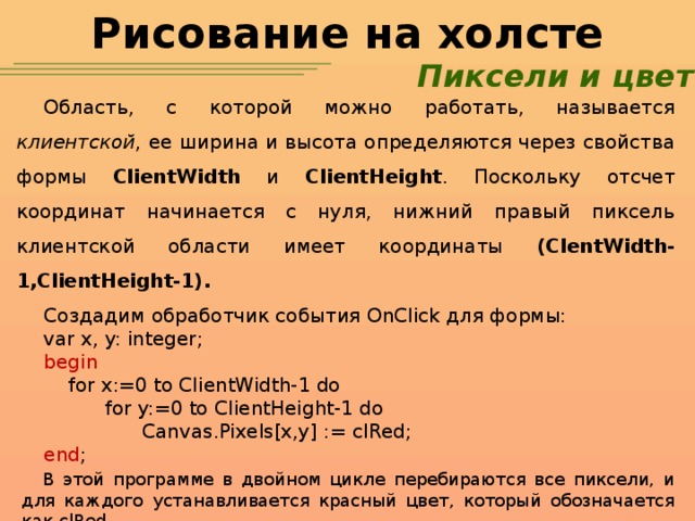 Рисование на холсте Пиксели и цвет Область, с которой можно работать, называется клиентской , ее ширина и высота определяются через свойства формы ClientWidth и ClientHeight . Поскольку отсчет координат начинается с нуля, нижний правый пиксель клиентской области имеет координаты (ClentWidth-1,ClientHeight-1). Создадим обработчик события OnClick для формы: var x, y: integer; begin  for x:=0 to ClientWidth-1 do  for y:=0 to ClientHeight-1 do  Canvas.Pixels[x,y] := clRed; end ; В этой программе в двойном цикле перебираются все пиксели, и для каждого устанавливается красный цвет, который обозначается как clRed.