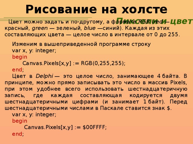 Рисование на холсте Пиксели и цвет Цвет можно задать и по-другому, а формате RGB ( red  — красный, green  — зеленый, blue  —синий). Каждая из этих составляющих цвета — целое число в интервале от 0 до 255. Изменим в вышеприведенной программе строку var x, y: integer; begin  Canvas.Pixels[x,y] := RGB(0,255,255); end ; Цвет в Delphi  — это целое число, занимающее 4 байта. В принципе, можно прямо записывать это число в массив Pixels, при этом удобнее всего использовать шестнадцатеричную запись, где каждая составляющая кодируется двумя шестнадцатеричными цифрами (и занимает 1 байт). Перед шестнадцатеричными числами в Паскале ставится знак $. var x, y: integer; begin  Canvas.Pixels[x,y] := $00FFFF; end ;