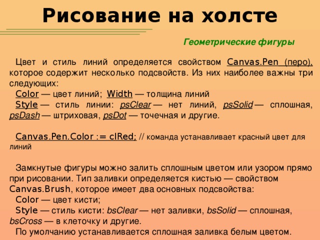 Рисование на холсте Геометрические фигуры Цвет и стиль линий определяется свойством Canvas.Pen (перо), которое содержит несколько подсвойств. Из них наиболее важны три следующих: Color  — цвет линий; Width  — толщина линий Style  — стиль линии: psClear  — нет линий, psSolid  — сплошная, psDash  — штриховая, psDot  — точечная и другие. Canvas.Pen.Color := clRed; // команда устанавливает красный цвет для линий  Замкнутые фигуры можно залить сплошным цветом или узором прямо при рисовании. Тип заливки определяется кистью — свойством Canvas.Brush , которое имеет два основных подсвойства: Color  — цвет кисти; Style  — стиль кисти: bsClear  — нет заливки, bsSolid  — сплошная, bsCross  — в клеточку и другие. По умолчанию устанавливается сплошная заливка белым цветом.