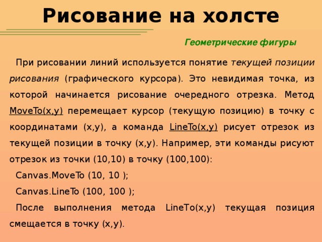 Рисование на холсте Геометрические фигуры При рисовании линий используется понятие текущей позиции рисования (графического курсора). Это невидимая точка, из которой начинается рисование очередного отрезка. Метод MoveTo(x,y) перемещает курсор (текущую позицию) в точку с координатами (x,y), а команда LineTo(x,y) рисует отрезок из текущей позиции в точку (x,y). Например, эти команды рисуют отрезок из точки (10,10) в точку (100,100): Canvas.MoveTo (10, 10 ); Canvas.LineTo (100, 100 ); После выполнения метода LineTo(x,y) текущая позиция смещается в точку (x,y).