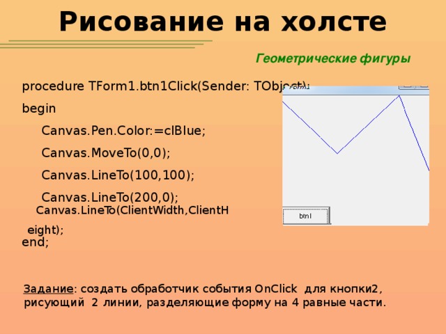 Рисование на холсте Геометрические фигуры procedure TForm1.btn1Click(Sender: TObject); begin  Canvas.Pen.Color:=clBlue;  Canvas.MoveTo(0,0);  Canvas.LineTo(100,100);  Canvas.LineTo(200,0); end; Canvas.LineTo(ClientWidth,ClientHeight); Задание : создать обработчик события OnClick для кнопки2, рисующий 2 линии, разделяющие форму на 4 равные части.