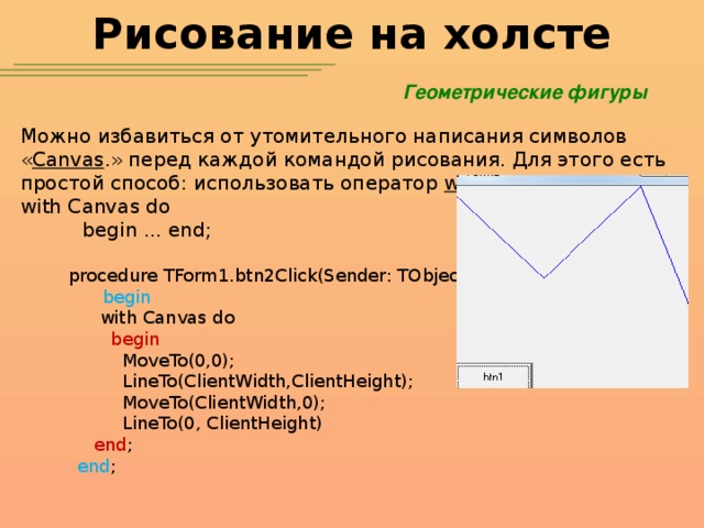 Рисование на холсте Геометрические фигуры Можно избавиться от утомительного написания символов « Canvas .» перед каждой командой рисования. Для этого есть простой способ: использовать оператор with : with Canvas do  begin ... end; procedure TForm1.btn2Click(Sender: TObject);  begin  with Canvas do  begin  MoveTo(0,0);  LineTo(ClientWidth,ClientHeight);  MoveTo(ClientWidth,0);  LineTo(0, ClientHeight)  end ;  end ;