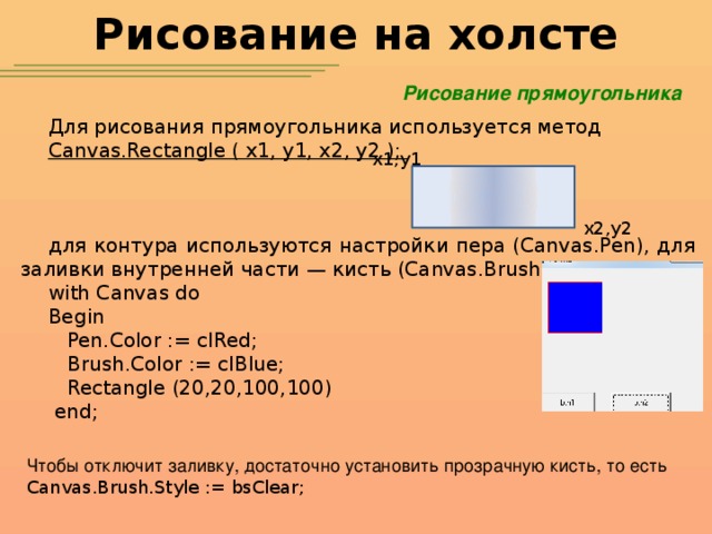 Рисование на холсте Рисование прямоугольника Для рисования прямоугольника используется метод Canvas.Rectangle ( x1, y1, x2, y2 ); для контура используются настройки пера (Canvas.Pen), для заливки внутренней части — кисть (Canvas.Brush). with Canvas do Begin  Pen.Color := clRed;  Brush.Color := clBlue;  Rectangle (20,20,100,100)  end; x1,y1 x2,y2 Чтобы отключит заливку, достаточно установить прозрачную кисть, то есть Canvas.Brush.Style := bsClear;