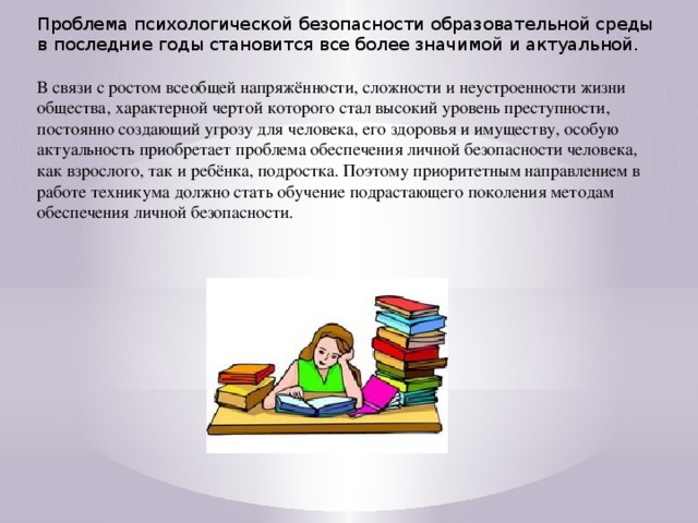 Проблема психологической безопасности образовательной среды в последние годы становится все более значимой и актуальной. В связи с ростом всеобщей напряжённости, сложности и неустроенности жизни общества, характерной чертой которого стал высокий уровень преступности, постоянно создающий угрозу для человека, его здоровья и имуществу, особую актуальность приобретает проблема обеспечения личной безопасности человека, как взрослого, так и ребёнка, подростка. Поэтому приоритетным направлением в работе техникума должно стать обучение подрастающего поколения методам обеспечения личной безопасности.