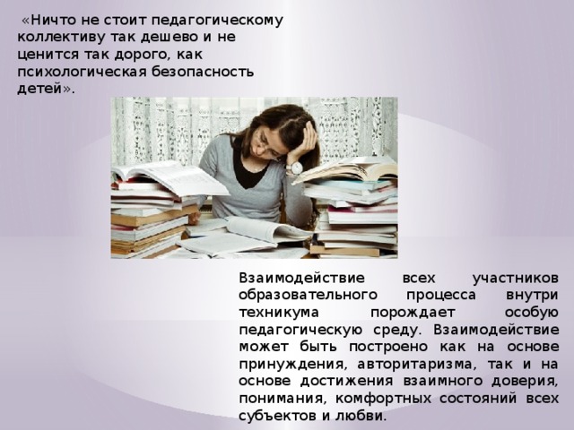   «Ничто не стоит педагогическому коллективу так дешево и не ценится так дорого, как психологическая безопасность детей». Взаимодействие всех участников образовательного процесса внутри техникума порождает особую педагогическую среду. Взаимодействие может быть построено как на основе принуждения, авторитаризма, так и на основе достижения взаимного доверия, понимания, комфортных состояний всех субъектов и любви.