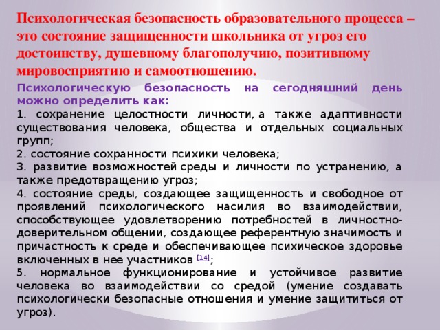 Психологическая безопасность образовательного процесса – это состояние защищенности школьника от угроз его достоинству, душевному благополучию, позитивному мировосприятию и самоотношению. Психологическую безопасность на сегодняшний день можно определить как: 1. сохранение целостности личности, а также адаптивности существования человека, общества и отдельных социальных групп; 2. состояние сохранности психики человека; 3. развитие возможностей среды и личности по устранению, а также предотвращению угроз; 4. состояние среды, создающее защищенность и свободное от проявлений психологического насилия во взаимодействии, способствующее удовлетворению потребностей в личностно-доверительном общении, создающее референтную значимость и причастность к среде и обеспечивающее психическое здоровье включенных в нее участников  [14] ; 5. нормальное функционирование и устойчивое развитие человека во взаимодействии со средой (умение создавать психологически безопасные отношения и умение защититься от угроз).