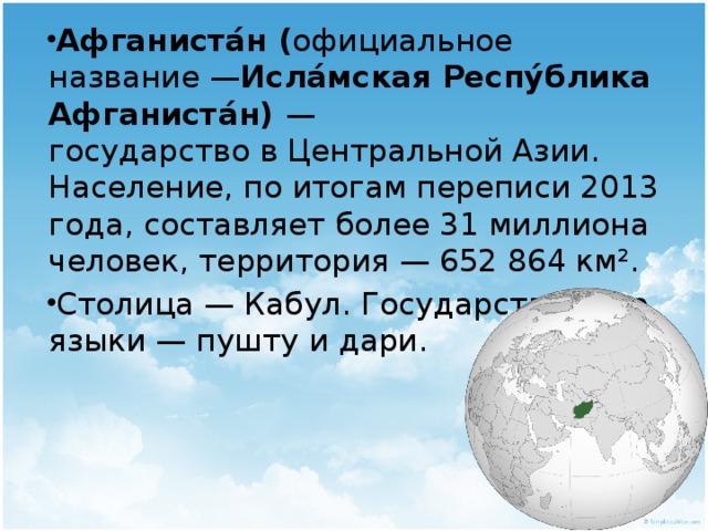 Афганиста́н ( официальное название — Исла́мская Респу́блика Афганиста́н) — государство в Центральной Азии. Население, по итогам переписи 2013 года, составляет более 31 миллиона человек, территория — 652 864 км². Столица — Кабул. Государственные языки — пушту и дари.