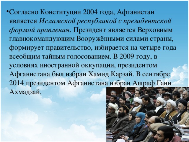 Согласно Конституции 2004 года, Афганистан является  Исламской республикой с президентской формой правления. Президент является Верховным главнокомандующим Вооружёнными силами страны, формирует правительство, избирается на четыре года всеобщим тайным голосованием. В 2009 году, в условиях иностранной оккупации, президентом Афганистана был избран Хамид Карзай. В сентябре 2014 президентом Афганистана избран Ашраф Гани Ахмадзай.