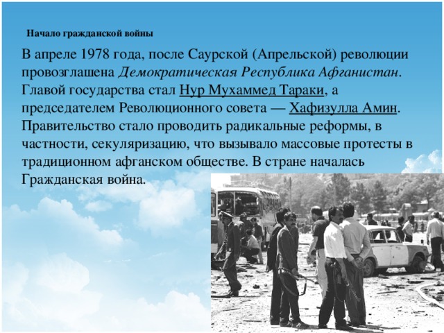 Начало гражданской войны   В апреле 1978 года, после Саурской (Апрельской) революции провозглашена Демократическая Республика Афганистан . Главой государства стал  Нур Мухаммед Тараки , а председателем Революционного совета —  Хафизулла Амин . Правительство стало проводить радикальные реформы, в частности, секуляризацию, что вызывало массовые протесты в традиционном афганском обществе. В стране началась Гражданская война.