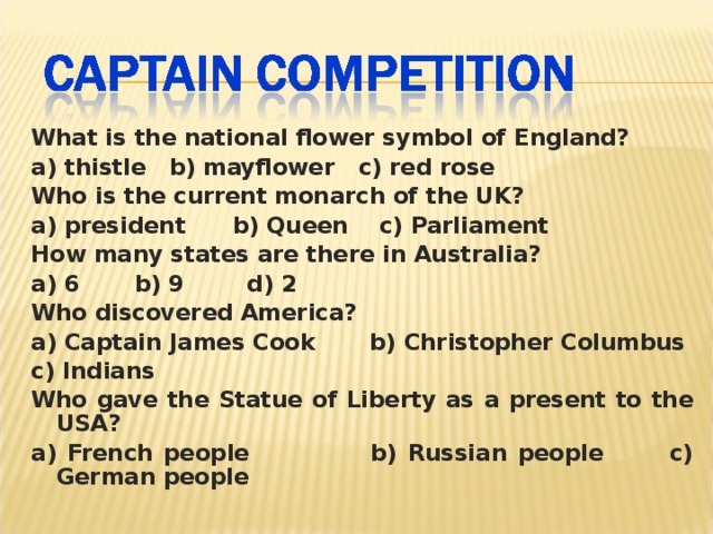 What is the national flower symbol of England? a) thistle b) mayflower c) red rose Who is the current monarch of the UK? a) president b) Queen c) Parliament How many states are there in Australia? a) 6 b) 9 d) 2 Who discovered America? a) Captain James Cook b) Christopher Columbus c) Indians Who gave the Statue of Liberty as a present to the USA? a) French people b) Russian people c) German people