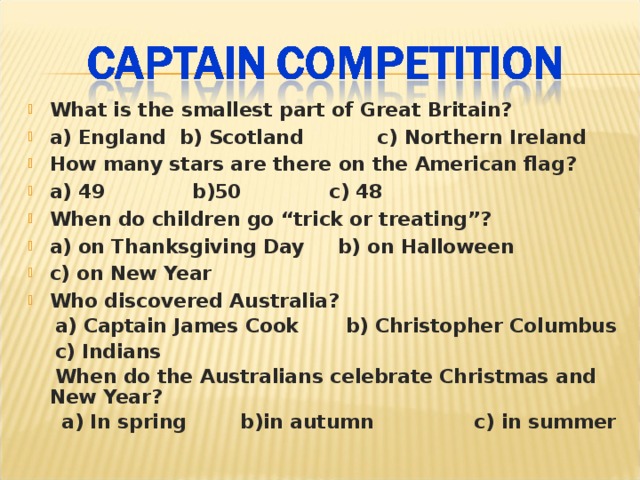 What is the smallest part of Great Britain? a) England b) Scotland c) Northern Ireland How many stars are there on the American flag? a) 49 b)50 c) 48 When do children go “trick or treating”? a) on Thanksgiving Day b) on Halloween c) on New Year Who discovered Australia?