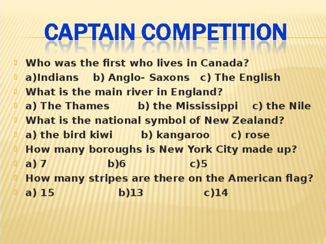 Who was the first who lives in Canada? a)Indians b) Anglo- Saxons c) The English What is the main river in England? a) The Thames b) the Mississippi c) the Nile What is the national symbol of New Zealand? a) the bird kiwi b) kangaroo c) rose How many boroughs is New York City made up? a) 7 b)6 c)5 How many stripes are there on the American flag? a) 15 b)13 c)14