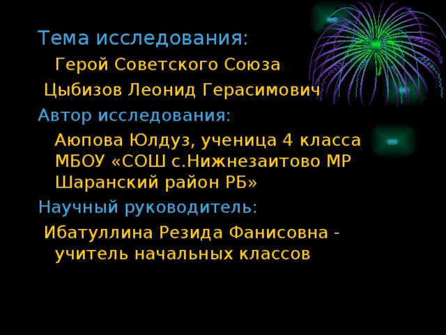 Тема исследования:  Герой Советского Союза  Цыбизов Леонид Герасимович Автор исследования:  Аюпова Юлдуз, ученица 4 класса МБОУ «СОШ с.Нижнезаитово МР Шаранский район РБ» Научный руководитель:  Ибатуллина Резида Фанисовна - учитель начальных классов