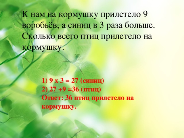 К нам на кормушку прилетело 9 воробьёв, а синиц в 3 раза больше. Сколько всего птиц прилетело на кормушку. 1) 9 х 3 = 27 (синиц) 2) 27 +9 =36 (птиц) Ответ: 36 птиц прилетело на кормушку.