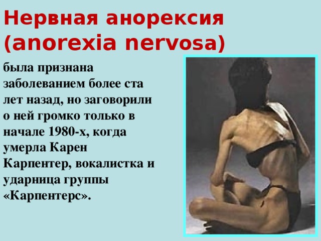 Нервная анорексия  ( anorexia nerv osa)  была признана заболеванием более ста лет назад, но заговорили о ней громко только в начале 1980-х, когда умерла Карен Карпентер, вокалистка и ударница группы «Карпентерс».