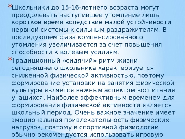 Школьники до 15-16-летнего возраста могут преодолевать наступившее утомление лишь короткое время вследствие малой устойчивости нервной системы к сильным раздражителям. В последующем фаза компенсированного утомления увеличивается за счет повышения способности к волевым усилиям. Традиционный «сидячий» ритм жизни сегодняшнего школьника характеризуется сниженной физической активностью, поэтому формирование установки на занятия физической культуры является важным аспектом воспитания учащихся. Наиболее эффективным временем для формирования физической активности является школьный период. Очень важное значение имеет эмоциональная привлекательность физических нагрузок, поэтому в спортивной физиологии обычно рекомендуется использовать игровую деятельность. Именно в игре командное и предметное взаимодействие способствует оптимальному развитию физических и психологических качеств человека.